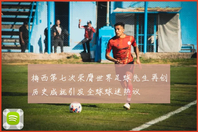 梅西第七次荣膺世界足球先生再创历史成就引发全球球迷热议