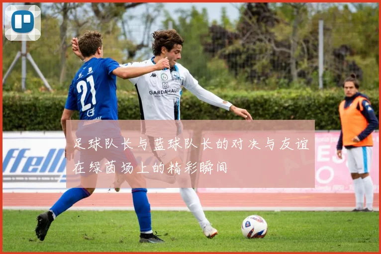 足球队长与蓝球队长的对决与友谊在绿茵场上的精彩瞬间
