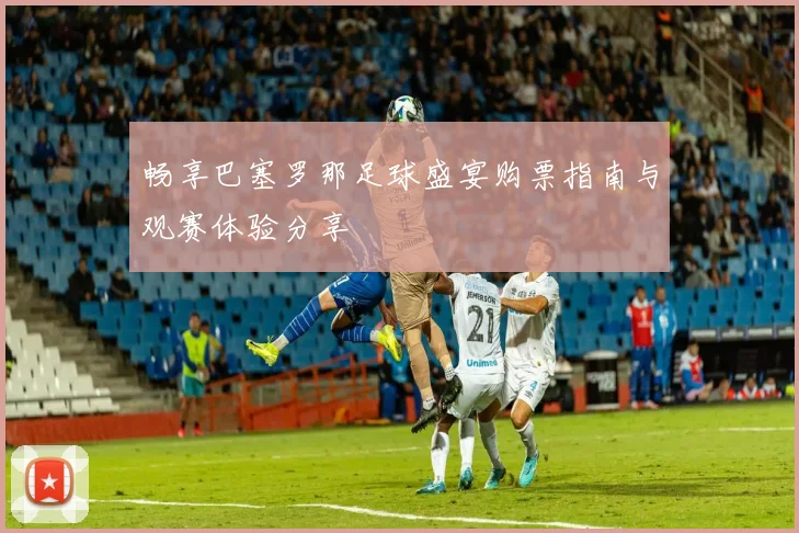 畅享巴塞罗那足球盛宴购票指南与观赛体验分享