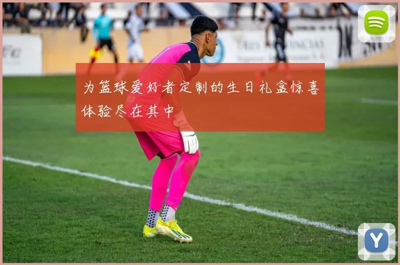 为篮球爱好者定制的生日礼盒惊喜体验尽在其中