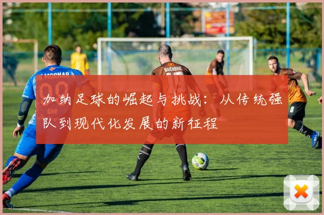 加纳足球的崛起与挑战：从传统强队到现代化发展的新征程