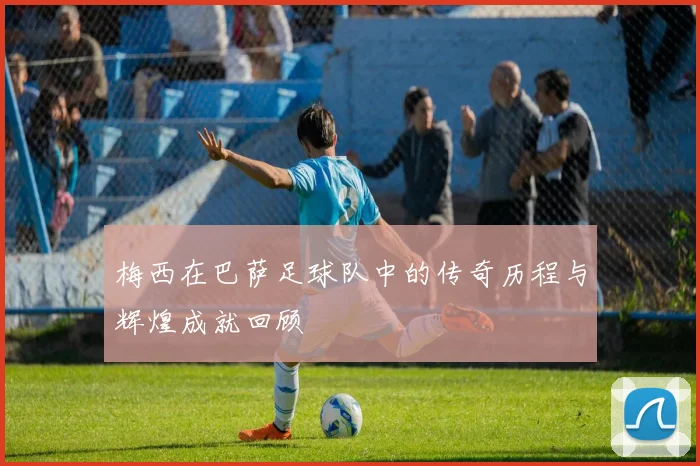 梅西在巴萨足球队中的传奇历程与辉煌成就回顾