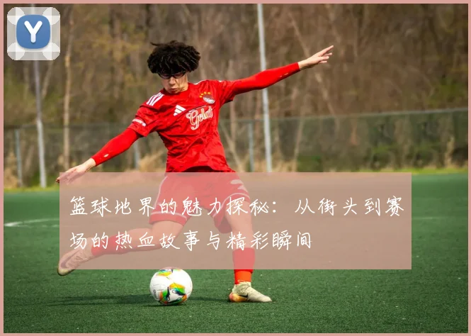 篮球地界的魅力探秘：从街头到赛场的热血故事与精彩瞬间