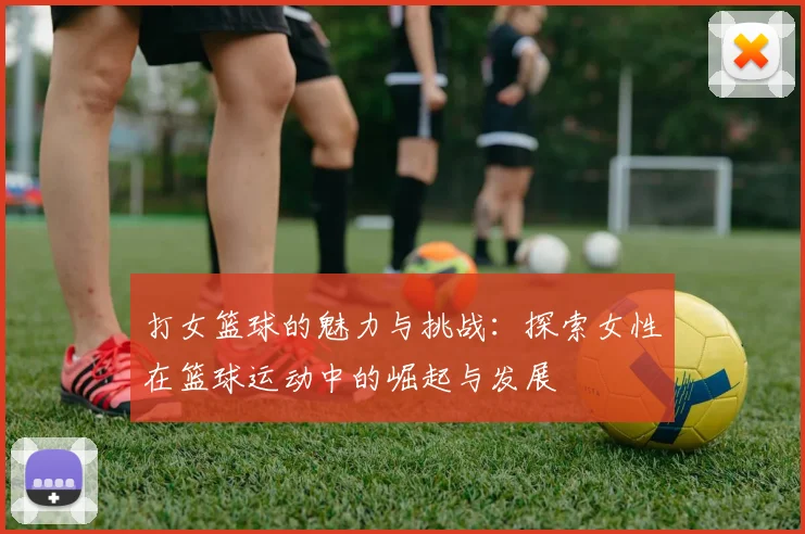 打女篮球的魅力与挑战：探索女性在篮球运动中的崛起与发展